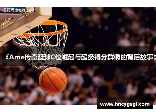 《Ame传奇篮球C位崛起与超级得分群像的背后故事》