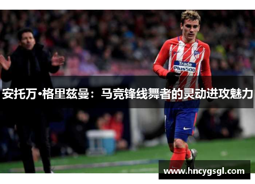 安托万·格里兹曼：马竞锋线舞者的灵动进攻魅力