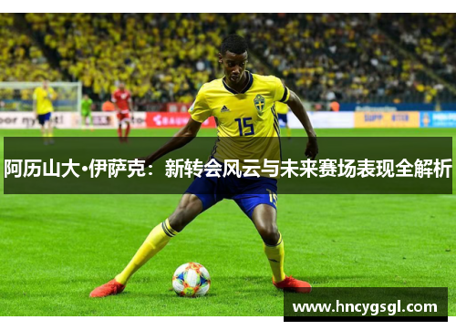 阿历山大·伊萨克：新转会风云与未来赛场表现全解析