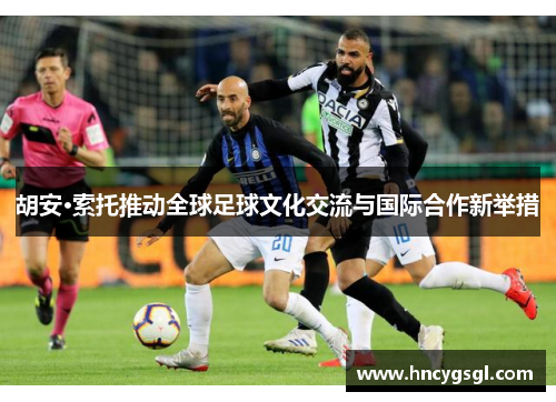 胡安·索托推动全球足球文化交流与国际合作新举措